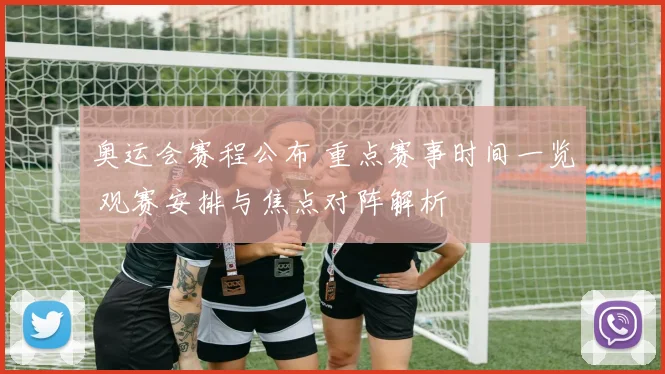 奥运会赛程公布 重点赛事时间一览 观赛安排与焦点对阵解析