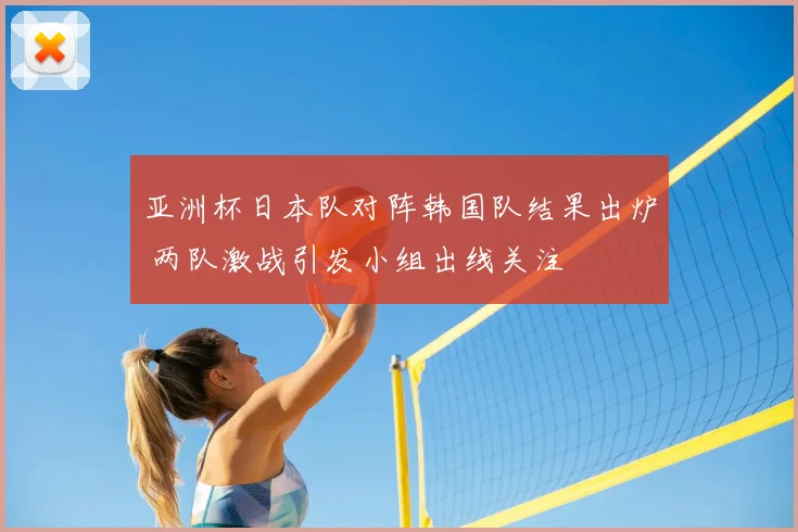 亚洲杯日本队对阵韩国队结果出炉 两队激战引发小组出线关注