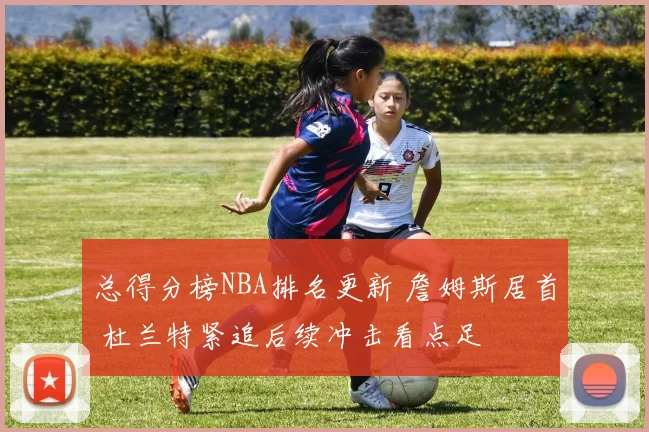 总得分榜NBA排名更新 詹姆斯居首 杜兰特紧追后续冲击看点足