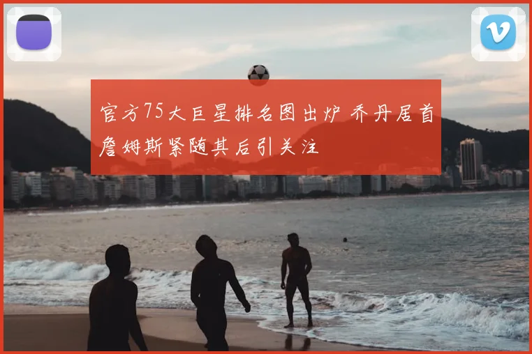 官方75大巨星排名图出炉 乔丹居首詹姆斯紧随其后引关注
