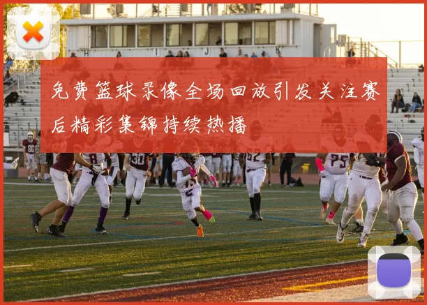 免费篮球录像全场回放引发关注赛后精彩集锦持续热播